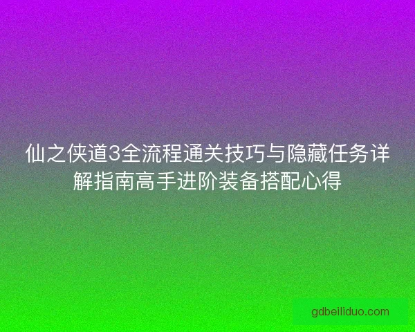 仙之侠道3全流程通关技巧与隐藏任务详解指南高手进阶装备搭配心得